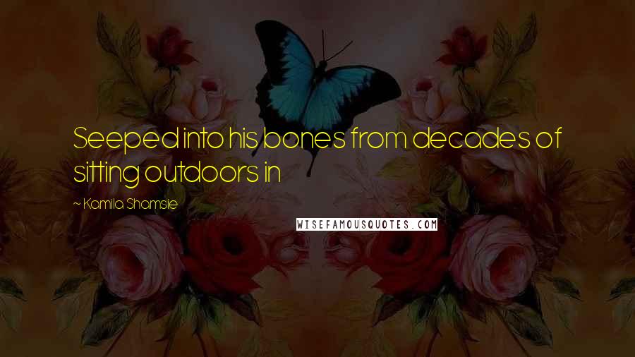 Kamila Shamsie Quotes: Seeped into his bones from decades of sitting outdoors in