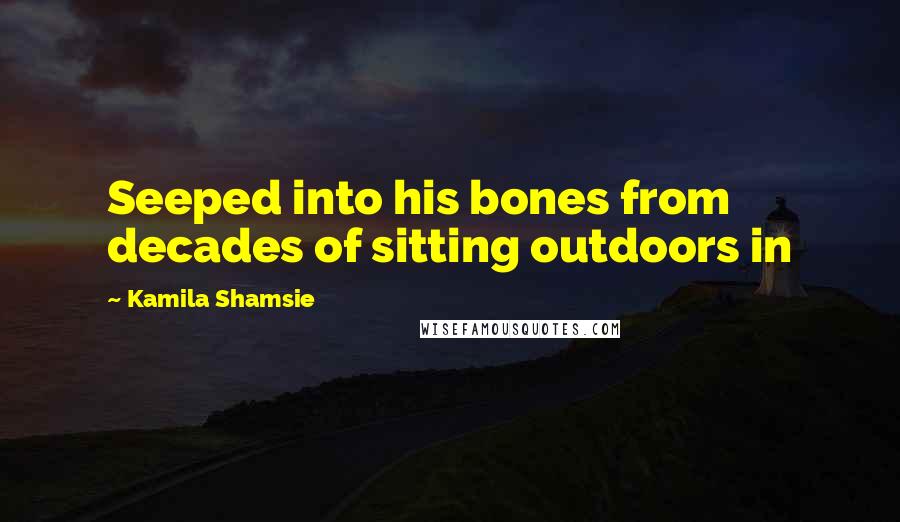 Kamila Shamsie Quotes: Seeped into his bones from decades of sitting outdoors in