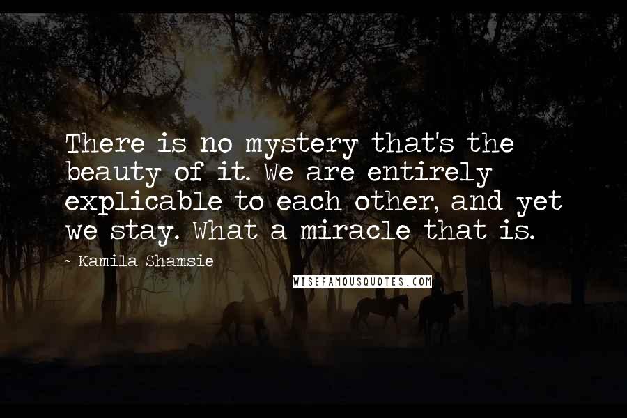 Kamila Shamsie Quotes: There is no mystery that's the beauty of it. We are entirely explicable to each other, and yet we stay. What a miracle that is.