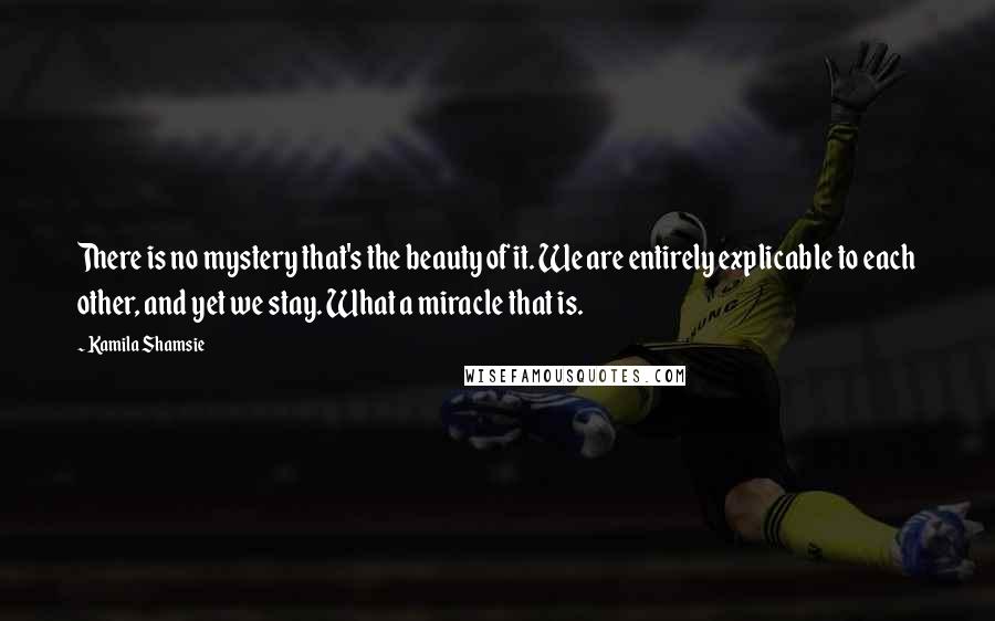 Kamila Shamsie Quotes: There is no mystery that's the beauty of it. We are entirely explicable to each other, and yet we stay. What a miracle that is.