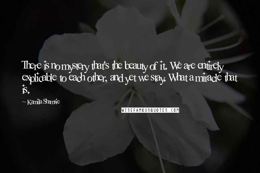 Kamila Shamsie Quotes: There is no mystery that's the beauty of it. We are entirely explicable to each other, and yet we stay. What a miracle that is.