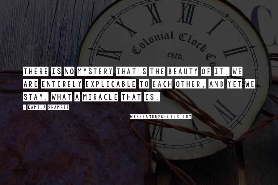 Kamila Shamsie Quotes: There is no mystery that's the beauty of it. We are entirely explicable to each other, and yet we stay. What a miracle that is.