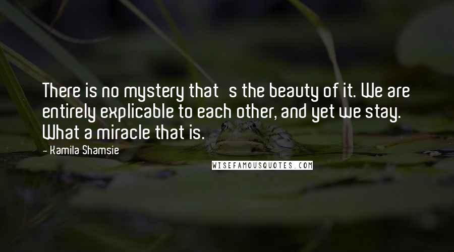 Kamila Shamsie Quotes: There is no mystery that's the beauty of it. We are entirely explicable to each other, and yet we stay. What a miracle that is.