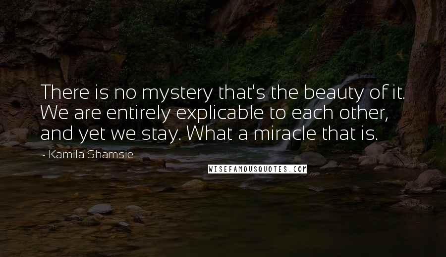 Kamila Shamsie Quotes: There is no mystery that's the beauty of it. We are entirely explicable to each other, and yet we stay. What a miracle that is.