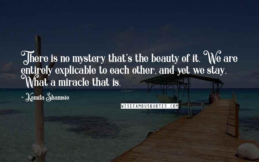 Kamila Shamsie Quotes: There is no mystery that's the beauty of it. We are entirely explicable to each other, and yet we stay. What a miracle that is.