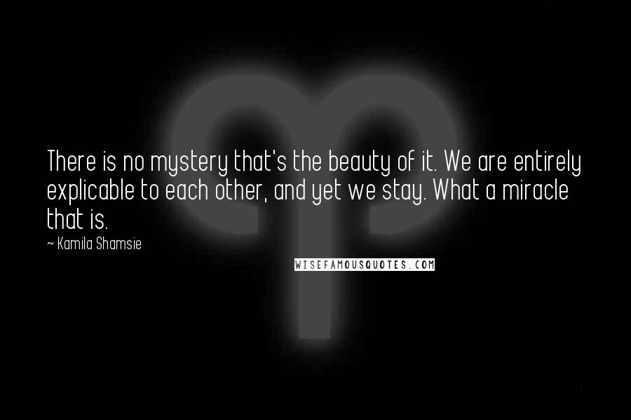 Kamila Shamsie Quotes: There is no mystery that's the beauty of it. We are entirely explicable to each other, and yet we stay. What a miracle that is.