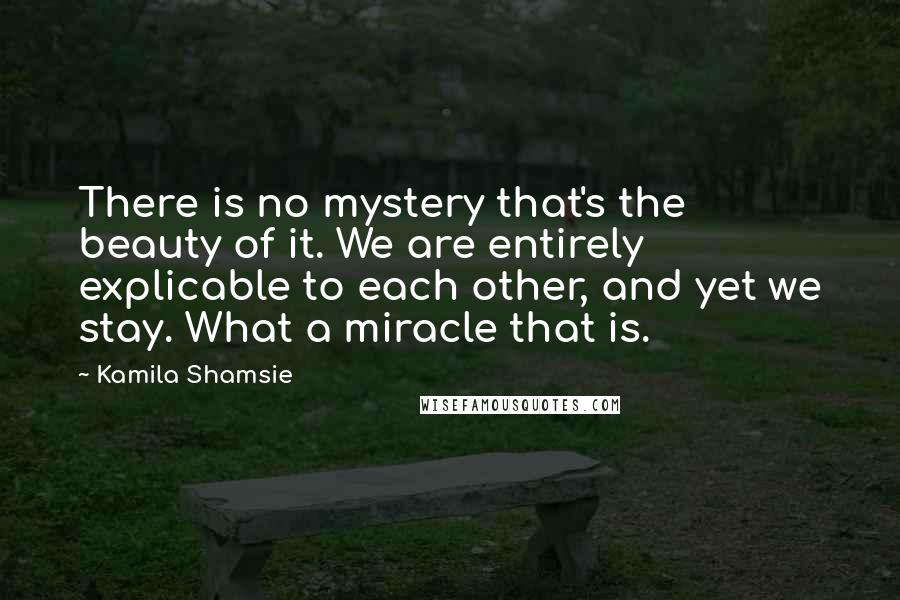 Kamila Shamsie Quotes: There is no mystery that's the beauty of it. We are entirely explicable to each other, and yet we stay. What a miracle that is.