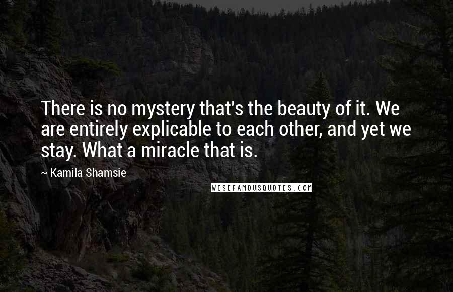 Kamila Shamsie Quotes: There is no mystery that's the beauty of it. We are entirely explicable to each other, and yet we stay. What a miracle that is.