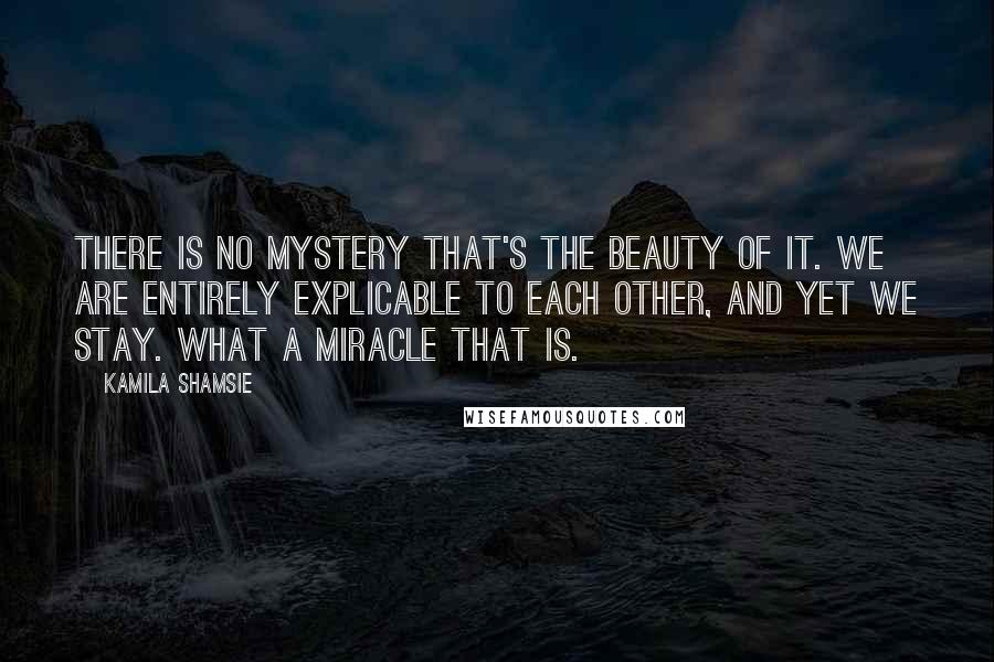 Kamila Shamsie Quotes: There is no mystery that's the beauty of it. We are entirely explicable to each other, and yet we stay. What a miracle that is.