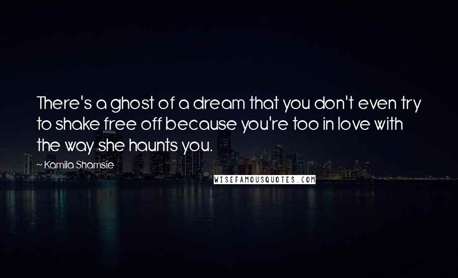 Kamila Shamsie Quotes: There's a ghost of a dream that you don't even try to shake free off because you're too in love with the way she haunts you.