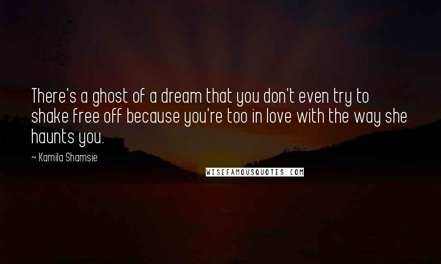 Kamila Shamsie Quotes: There's a ghost of a dream that you don't even try to shake free off because you're too in love with the way she haunts you.