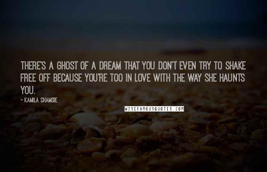 Kamila Shamsie Quotes: There's a ghost of a dream that you don't even try to shake free off because you're too in love with the way she haunts you.