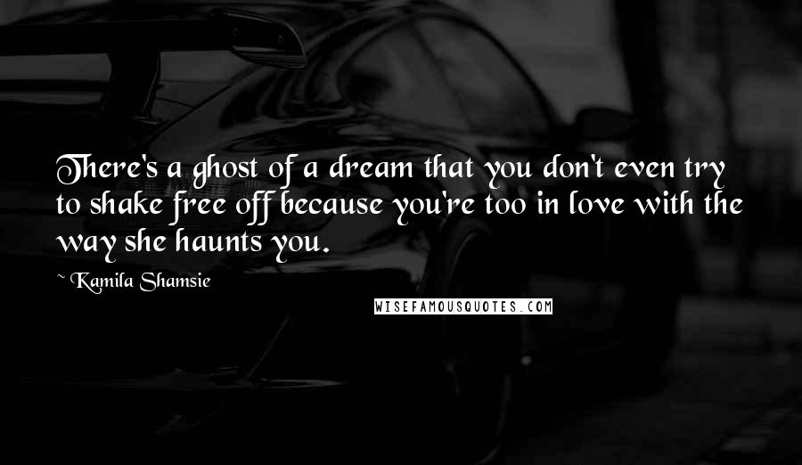 Kamila Shamsie Quotes: There's a ghost of a dream that you don't even try to shake free off because you're too in love with the way she haunts you.