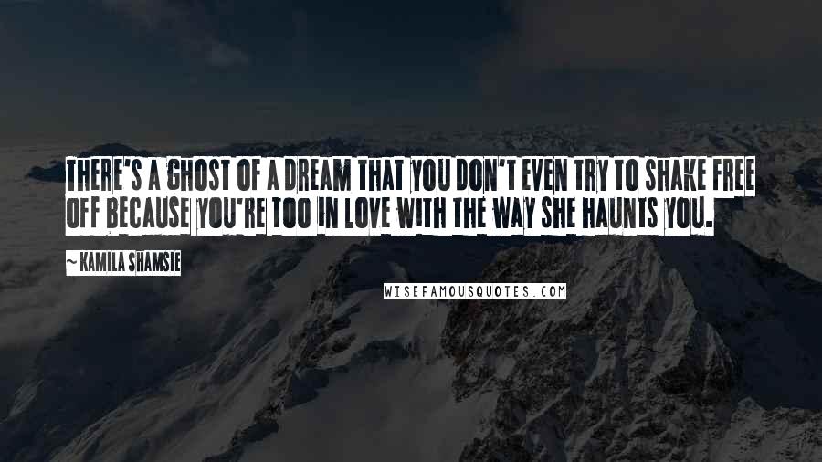 Kamila Shamsie Quotes: There's a ghost of a dream that you don't even try to shake free off because you're too in love with the way she haunts you.