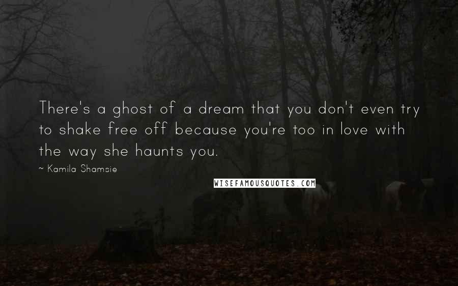 Kamila Shamsie Quotes: There's a ghost of a dream that you don't even try to shake free off because you're too in love with the way she haunts you.