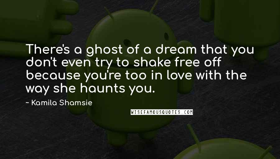 Kamila Shamsie Quotes: There's a ghost of a dream that you don't even try to shake free off because you're too in love with the way she haunts you.