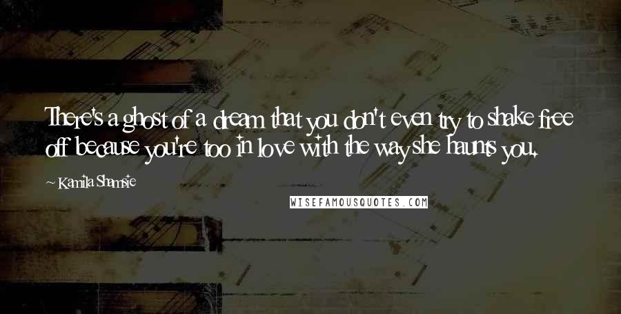 Kamila Shamsie Quotes: There's a ghost of a dream that you don't even try to shake free off because you're too in love with the way she haunts you.