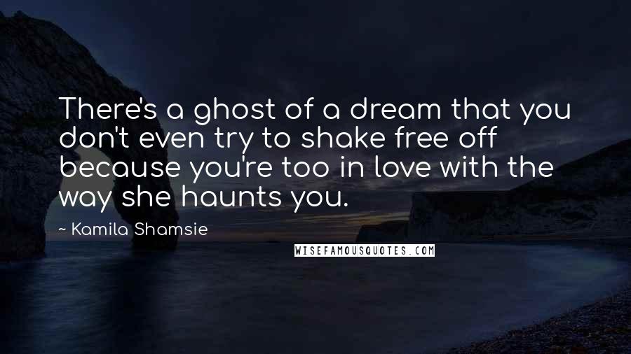 Kamila Shamsie Quotes: There's a ghost of a dream that you don't even try to shake free off because you're too in love with the way she haunts you.