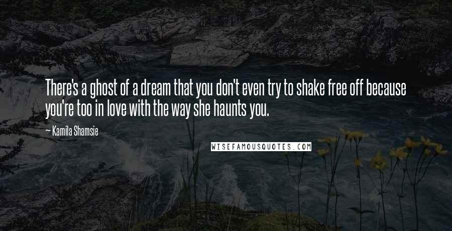 Kamila Shamsie Quotes: There's a ghost of a dream that you don't even try to shake free off because you're too in love with the way she haunts you.