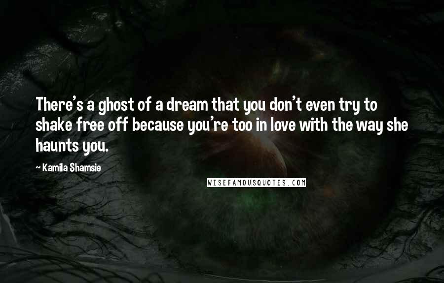 Kamila Shamsie Quotes: There's a ghost of a dream that you don't even try to shake free off because you're too in love with the way she haunts you.