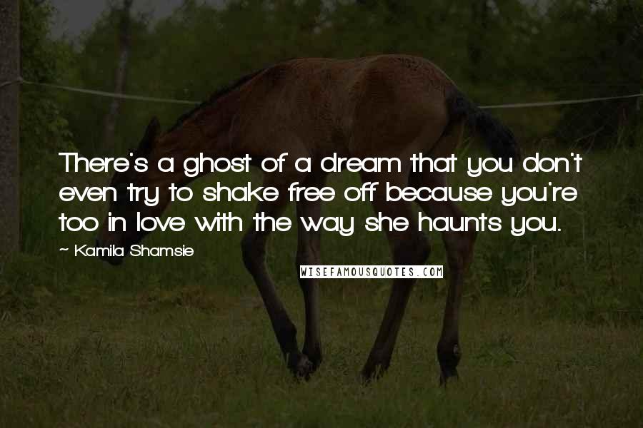 Kamila Shamsie Quotes: There's a ghost of a dream that you don't even try to shake free off because you're too in love with the way she haunts you.
