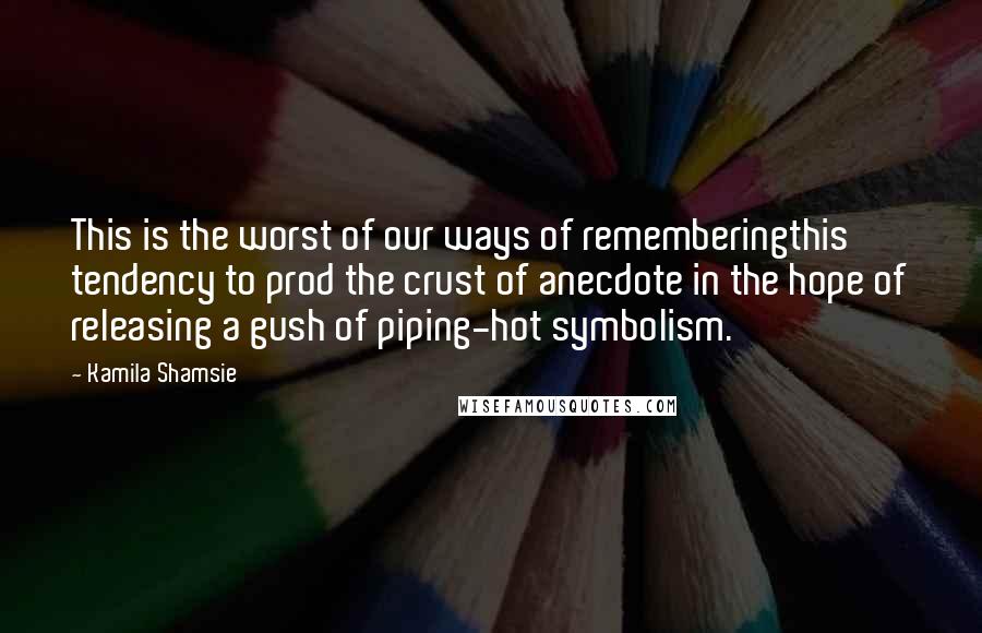 Kamila Shamsie Quotes: This is the worst of our ways of rememberingthis tendency to prod the crust of anecdote in the hope of releasing a gush of piping-hot symbolism.