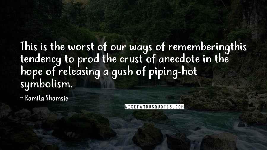 Kamila Shamsie Quotes: This is the worst of our ways of rememberingthis tendency to prod the crust of anecdote in the hope of releasing a gush of piping-hot symbolism.