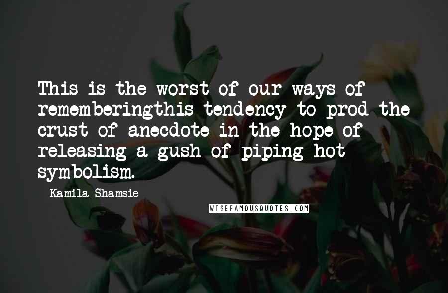 Kamila Shamsie Quotes: This is the worst of our ways of rememberingthis tendency to prod the crust of anecdote in the hope of releasing a gush of piping-hot symbolism.