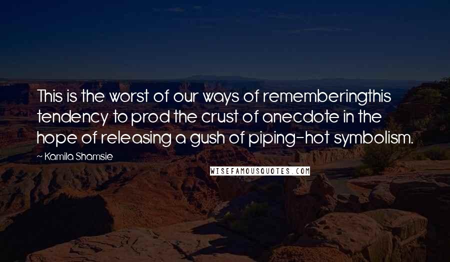 Kamila Shamsie Quotes: This is the worst of our ways of rememberingthis tendency to prod the crust of anecdote in the hope of releasing a gush of piping-hot symbolism.