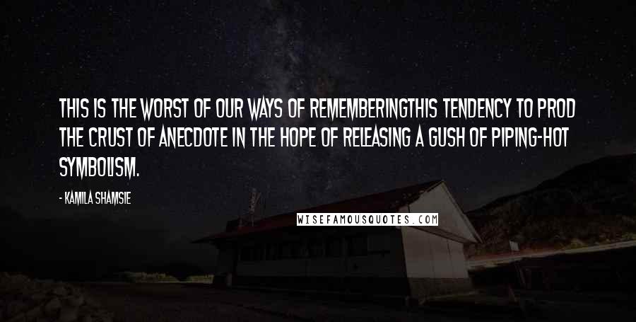 Kamila Shamsie Quotes: This is the worst of our ways of rememberingthis tendency to prod the crust of anecdote in the hope of releasing a gush of piping-hot symbolism.