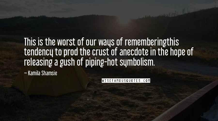 Kamila Shamsie Quotes: This is the worst of our ways of rememberingthis tendency to prod the crust of anecdote in the hope of releasing a gush of piping-hot symbolism.