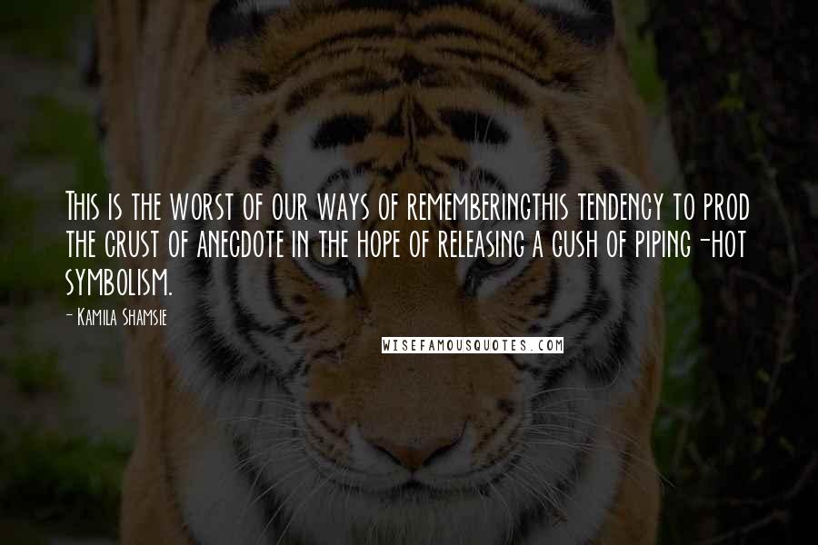 Kamila Shamsie Quotes: This is the worst of our ways of rememberingthis tendency to prod the crust of anecdote in the hope of releasing a gush of piping-hot symbolism.