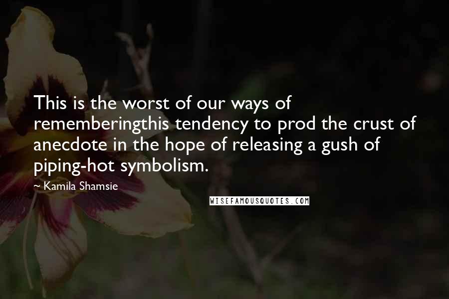Kamila Shamsie Quotes: This is the worst of our ways of rememberingthis tendency to prod the crust of anecdote in the hope of releasing a gush of piping-hot symbolism.