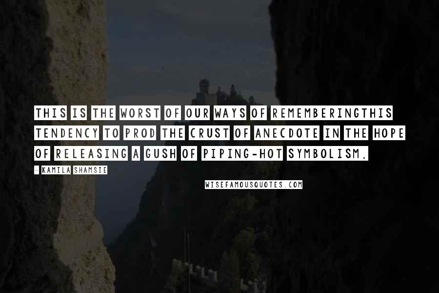 Kamila Shamsie Quotes: This is the worst of our ways of rememberingthis tendency to prod the crust of anecdote in the hope of releasing a gush of piping-hot symbolism.