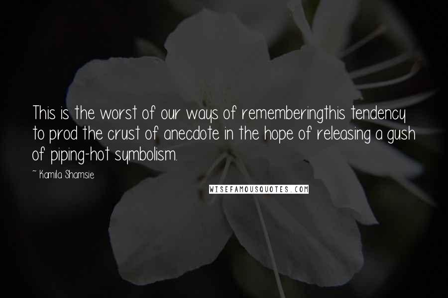 Kamila Shamsie Quotes: This is the worst of our ways of rememberingthis tendency to prod the crust of anecdote in the hope of releasing a gush of piping-hot symbolism.