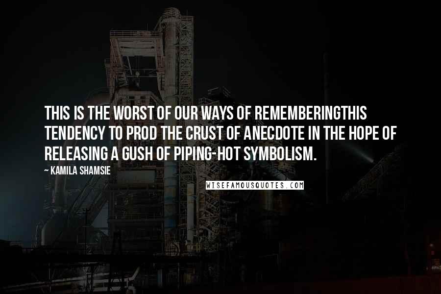 Kamila Shamsie Quotes: This is the worst of our ways of rememberingthis tendency to prod the crust of anecdote in the hope of releasing a gush of piping-hot symbolism.