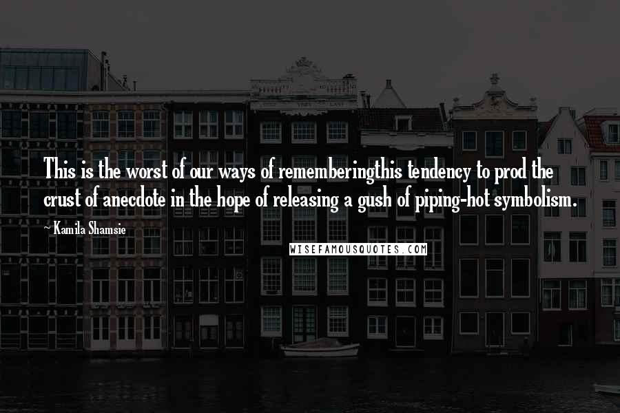 Kamila Shamsie Quotes: This is the worst of our ways of rememberingthis tendency to prod the crust of anecdote in the hope of releasing a gush of piping-hot symbolism.