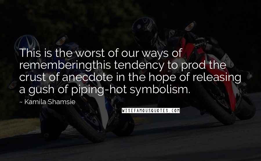 Kamila Shamsie Quotes: This is the worst of our ways of rememberingthis tendency to prod the crust of anecdote in the hope of releasing a gush of piping-hot symbolism.