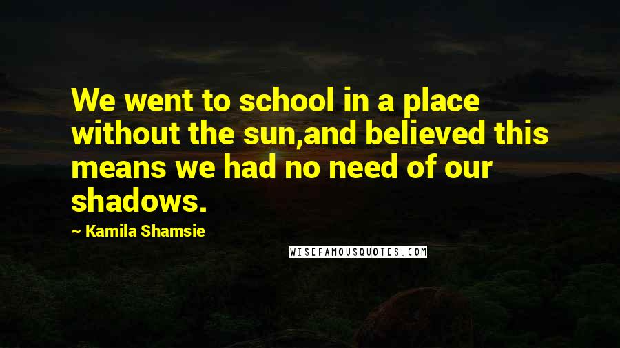 Kamila Shamsie Quotes: We went to school in a place without the sun,and believed this means we had no need of our shadows.