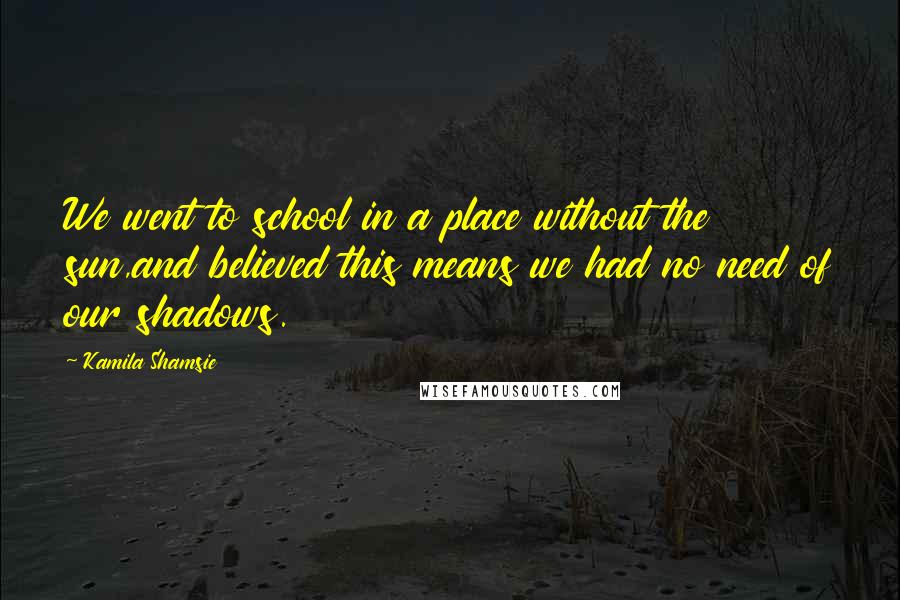 Kamila Shamsie Quotes: We went to school in a place without the sun,and believed this means we had no need of our shadows.