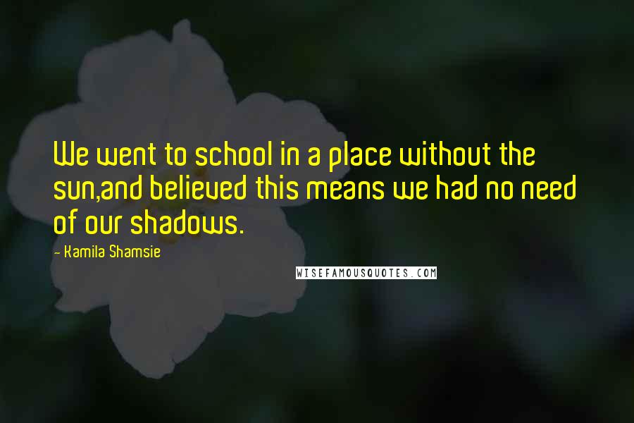 Kamila Shamsie Quotes: We went to school in a place without the sun,and believed this means we had no need of our shadows.