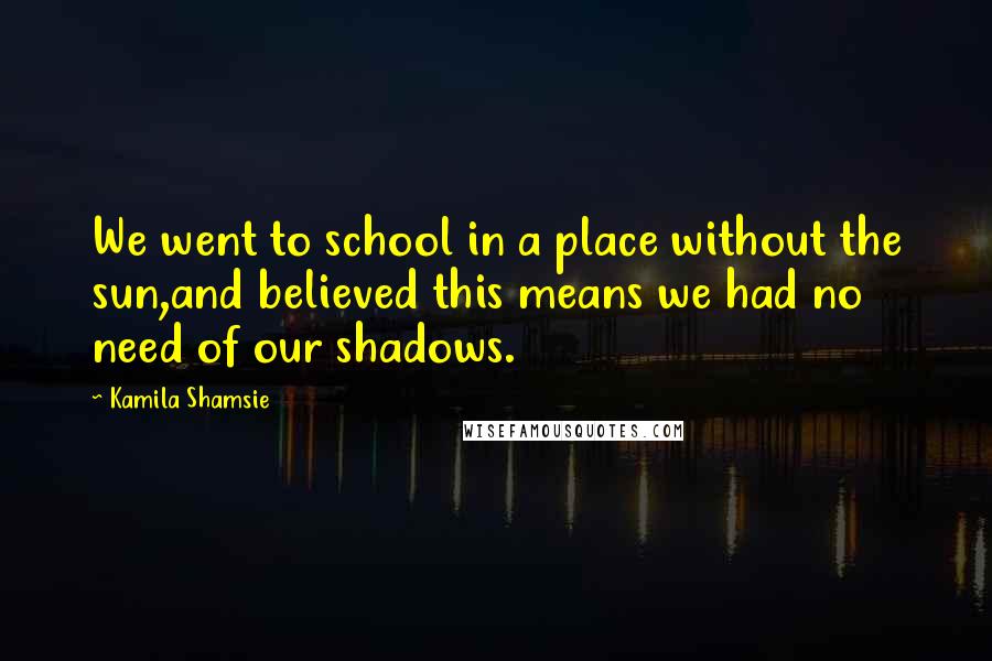 Kamila Shamsie Quotes: We went to school in a place without the sun,and believed this means we had no need of our shadows.