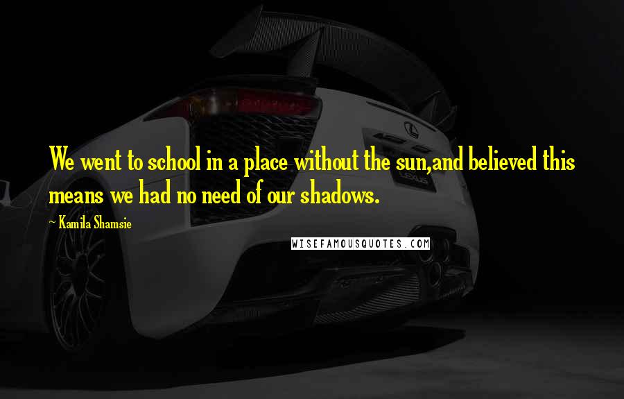 Kamila Shamsie Quotes: We went to school in a place without the sun,and believed this means we had no need of our shadows.