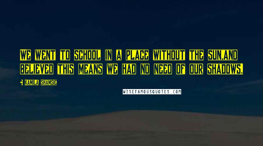 Kamila Shamsie Quotes: We went to school in a place without the sun,and believed this means we had no need of our shadows.