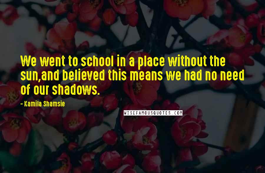 Kamila Shamsie Quotes: We went to school in a place without the sun,and believed this means we had no need of our shadows.