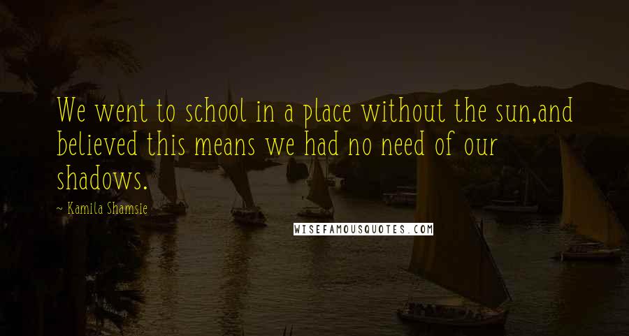 Kamila Shamsie Quotes: We went to school in a place without the sun,and believed this means we had no need of our shadows.