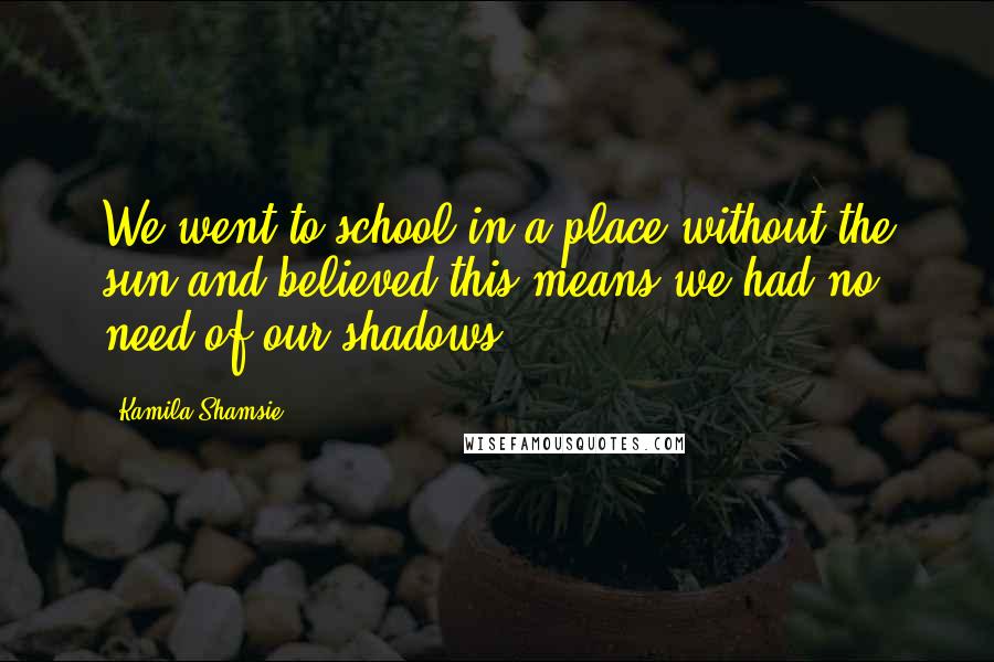 Kamila Shamsie Quotes: We went to school in a place without the sun,and believed this means we had no need of our shadows.