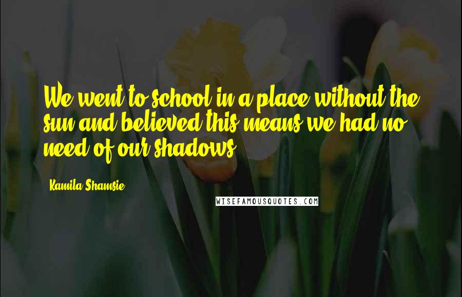 Kamila Shamsie Quotes: We went to school in a place without the sun,and believed this means we had no need of our shadows.