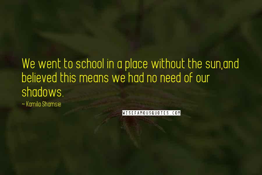 Kamila Shamsie Quotes: We went to school in a place without the sun,and believed this means we had no need of our shadows.