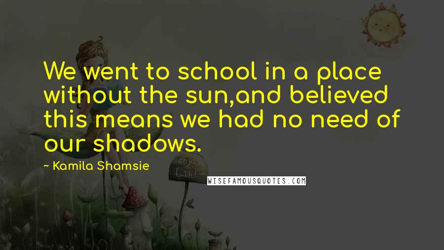 Kamila Shamsie Quotes: We went to school in a place without the sun,and believed this means we had no need of our shadows.